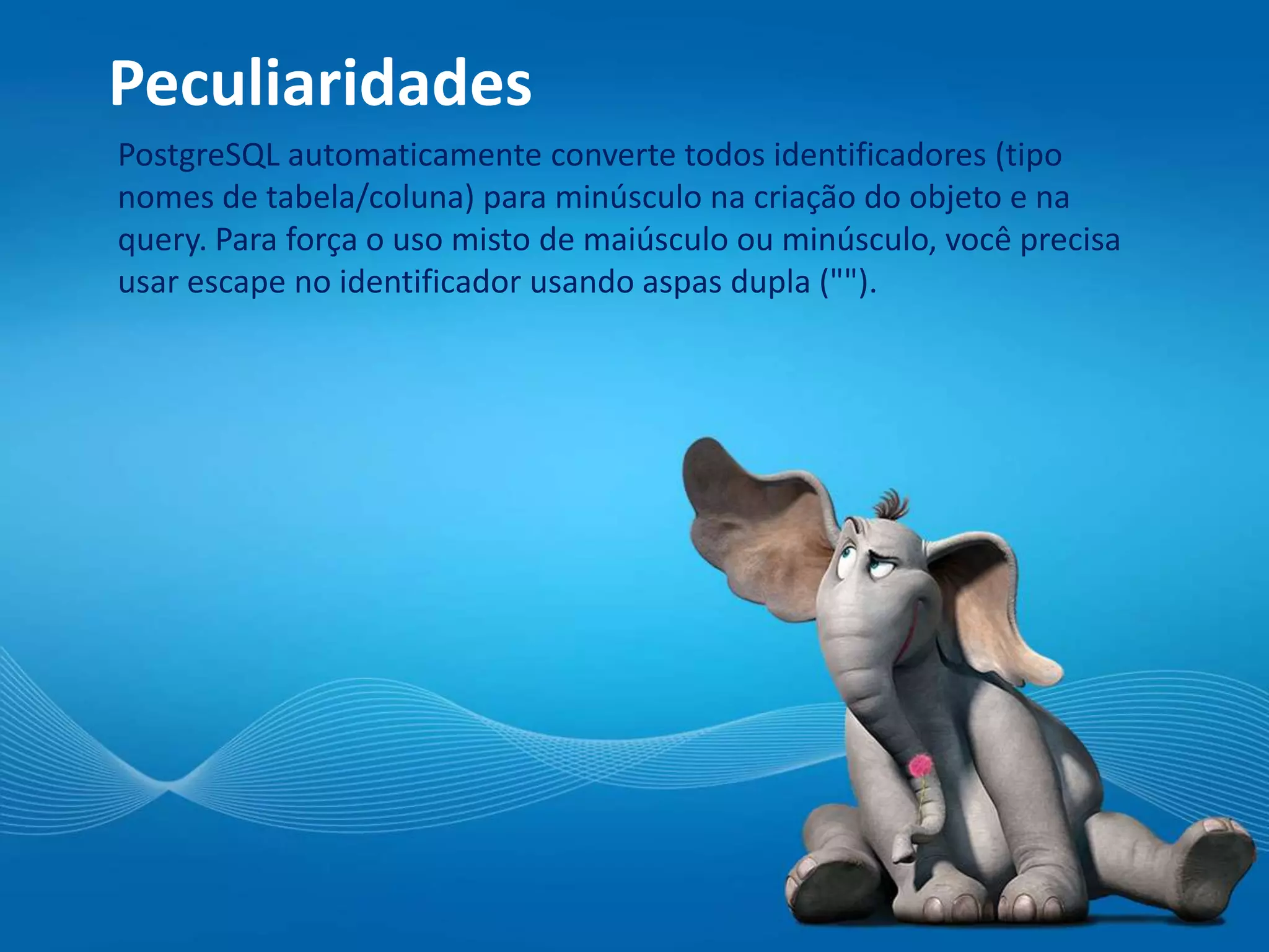 Peculiaridades
PostgreSQL automaticamente converte todos identificadores (tipo
nomes de tabela/coluna) para minúsculo na criação do objeto e na
query. Para força o uso misto de maiúsculo ou minúsculo, você precisa
usar escape no identificador usando aspas dupla ("").
 