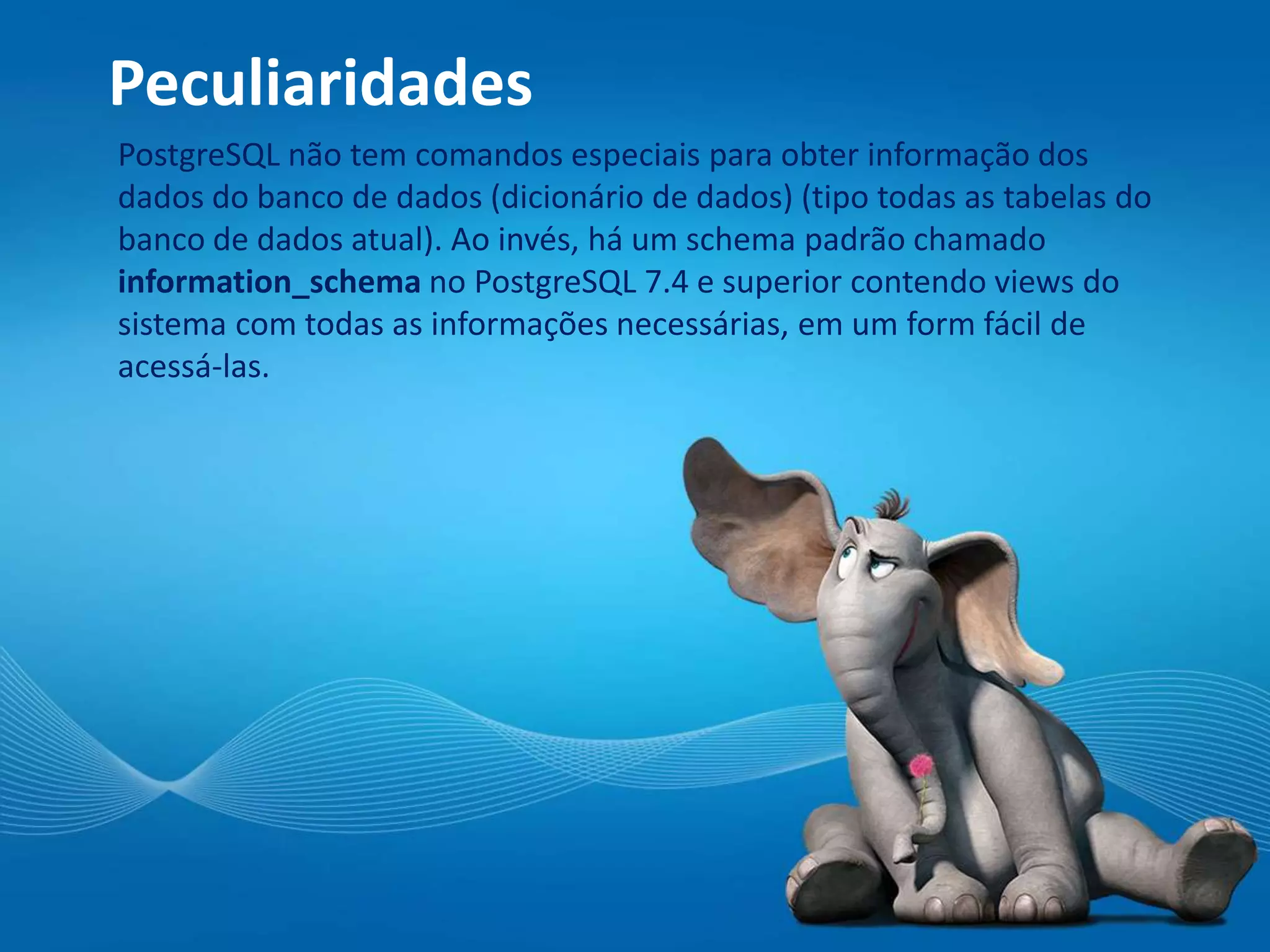 Peculiaridades
PostgreSQL não tem comandos especiais para obter informação dos
dados do banco de dados (dicionário de dados) (tipo todas as tabelas do
banco de dados atual). Ao invés, há um schema padrão chamado
information_schema no PostgreSQL 7.4 e superior contendo views do
sistema com todas as informações necessárias, em um form fácil de
acessá-las.
 