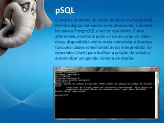pSQL
O psql é um cliente no modo terminal do PostgreSQL.
Permite digitar comandos interativamente, submetê-
los para o PostgreSQL e ver os resultados. Como
alternativa, a entrada pode vir de um arquivo. Além
disso, disponibiliza vários meta-comandos e diversas
funcionalidades semelhantes às do interpretador de
comandos (shell) para facilitar a criação de scripts e
automatizar um grande número de tarefas.
 