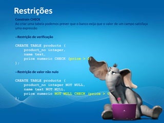 Restrições
Constrain CHECK
Ao criar uma tabela podemos prever que o banco exija que o valor de um campo satisfaça
uma expressão
--Restrição de verificação
CREATE TABLE products (
product_no integer,
name text,
price numeric CHECK (price > 0)
);
--Restrição de valor não nulo
CREATE TABLE products (
product_no integer NOT NULL,
name text NOT NULL,
price numeric NOT NULL CHECK (price > 0)
);
 