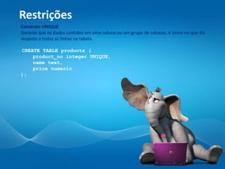 Restrições
Constrain UNIQUE
Garante que os dados contidos em uma coluna ou um grupo de colunas, é único no que diz
respeito a todas as linhas na tabela.
CREATE TABLE products (
product_no integer UNIQUE,
name text,
price numeric
);
 