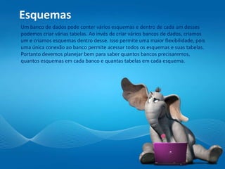 Esquemas
Um banco de dados pode conter vários esquemas e dentro de cada um desses
podemos criar várias tabelas. Ao invés de criar vários bancos de dados, criamos
um e criamos esquemas dentro desse. Isso permite uma maior flexibilidade, pois
uma única conexão ao banco permite acessar todos os esquemas e suas tabelas.
Portanto devemos planejar bem para saber quantos bancos precisaremos,
quantos esquemas em cada banco e quantas tabelas em cada esquema.
 