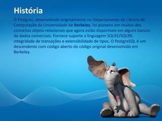História
O Postgres, desenvolvido originalmente no Departamento de Ciência de
Computação da Universidade de Berkeley, foi pioneiro em muitos dos
conceitos objeto-relacionais que agora estão disponíveis em alguns bancos
de dados comerciais. Fornece suporte a linguagem SQL92/SQL99,
integridade de transações e extensibilidade de tipos. O PostgreSQL é um
descendente com código aberto do código original desenvolvido em
Berkeley.
 