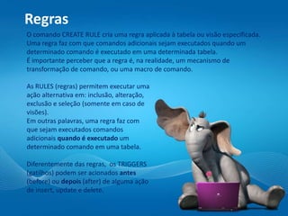 Regras
O comando CREATE RULE cria uma regra aplicada à tabela ou visão especificada.
Uma regra faz com que comandos adicionais sejam executados quando um
determinado comando é executado em uma determinada tabela.
É importante perceber que a regra é, na realidade, um mecanismo de
transformação de comando, ou uma macro de comando.
As RULES (regras) permitem executar uma
ação alternativa em: inclusão, alteração,
exclusão e seleção (somente em caso de
visões).
Em outras palavras, uma regra faz com
que sejam executados comandos
adicionais quando é executado um
determinado comando em uma tabela.
Diferentemente das regras, os TRIGGERS
(gatilhos) podem ser acionados antes
(before) ou depois (after) de alguma ação
de insert, update e delete.
 