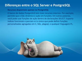 Diferenças entre o SQL Server e PostgreSQL
Recursos disponíveis apenas no PostgreSQL
O banco de dados PostgreSLQ tem mais recursos internos. Por exemplo,
permite que o SQL dinâmico e ação em funções. Em outras palavras,
você pode usar funções de ação dentro de declarações SELECT. Suporta
índices funcionais e parciais e é o único que pode definir funções
personalizadas agregadas em C, SQL, plpgsql, e qualquer linguagem PL.
 