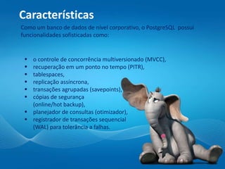 Características
Como um banco de dados de nível corporativo, o PostgreSQL possui
funcionalidades sofisticadas como:
 o controle de concorrência multiversionado (MVCC),
 recuperação em um ponto no tempo (PITR),
 tablespaces,
 replicação assíncrona,
 transações agrupadas (savepoints),
 cópias de segurança
(online/hot backup),
 planejador de consultas (otimizador),
 registrador de transações sequencial
(WAL) para tolerância a falhas.
 