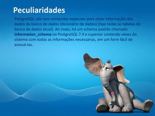 Peculiaridades
PostgreSQL não tem comandos especiais para obter informação dos
dados do banco de dados (dicionário de dados) (tipo todas as tabelas do
banco de dados atual). Ao invés, há um schema padrão chamado
information_schema no PostgreSQL 7.4 e superior contendo views do
sistema com todas as informações necessárias, em um form fácil de
acessá-las.
 