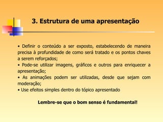 Definir o conteúdo a ser exposto, estabelecendo de maneira precisa à profundidade de como será tratado e os pontos chaves a serem reforçados; Pode-se utilizar imagens, gráficos e outros para enriquecer a apresentação; As animações podem ser utilizadas, desde que sejam com moderação; Use efeitos simples dentro do tópico apresentado Lembre-se que o bom senso é fundamental! 3. Estrutura de uma apresentação 