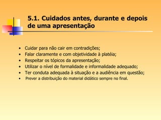 5.1. Cuidados antes, durante e depois de uma apresentação Cuidar para não cair em contradições; Falar claramente e com objetividade à platéia; Respeitar os tópicos da apresentação; Utilizar o nível de formalidade e informalidade adequado; Ter conduta adequada à situação e a audiência em questão; Prever a distribuição do material didático sempre no final. 