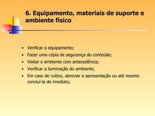 6. Equipamento, materiais de suporte e ambiente físico Verificar o equipamento; Fazer uma cópia de segurança do conteúdo; Visitar o ambiente com antecedência; Verificar a iluminação do ambiente; Em caso de ruídos, abreviar a apresentação ou até mesmo concluí-la de imediato; 