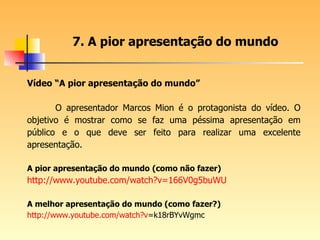 Vídeo “A pior apresentação do mundo” O apresentador Marcos Mion é o protagonista do vídeo. O objetivo é mostrar como se faz uma péssima apresentação em público e o que deve ser feito para realizar uma excelente apresentação.  A pior apresentação do mundo   (como não fazer) http://www.youtube.com/watch ?v=166V0g5buWU A melhor apresentação do mundo (como fazer?) http:// www.youtube.com/watch?v =k18rBYvWgmc   7. A pior apresentação do mundo 