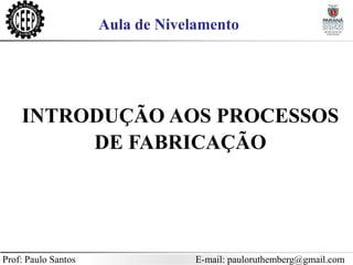 Prof: Paulo Santos E-mail: pauloruthemberg@gmail.com
Aula de Nivelamento
INTRODUÇÃO AOS PROCESSOS
DE FABRICAÇÃO
 