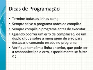 Dicas de Programação
• Termine todas as linhas com ;
• Sempre salve o programa antes de compilar
• Sempre compile o programa antes de executar
• Quando ocorrer um erro de compilação, dê um
  duplo clique sobre a mensagem de erro para
  destacar o comando errado no programa
• Verifique também a linha anterior, que pode ser
  a responsável pelo erro, especialmente se faltar
  o;
 