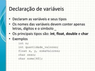 Declaração de variáveis
• Declaram as variáveis e seus tipos
• Os nomes das variáveis devem conter apenas
  letras, dígitos e o símbolo _
• Os principais tipos são: int, float, double e char
• Exemplos
      int n;
      int quantidade_valores;
      float x, y, somaValores;
      char sexo;
      char nome[40];
 