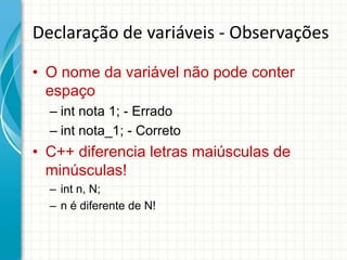 Declaração de variáveis - Observações

• O nome da variável não pode conter
  espaço
  – int nota 1; - Errado
  – int nota_1; - Correto
• C++ diferencia letras maiúsculas de
  minúsculas!
  – int n, N;
  – n é diferente de N!
 