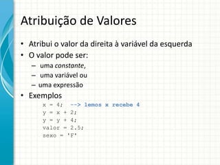 Atribuição de Valores
• Atribui o valor da direita à variável da esquerda
• O valor pode ser:
   – uma constante,
   – uma variável ou
   – uma expressão
• Exemplos
      x = 4; --> lemos x recebe 4
      y = x + 2;
      y = y + 4;
      valor = 2.5;
      sexo = 'F'
 