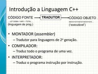 Introdução a Linguagem C++
CÓDIGO FONTE                      TRADUTOR   CÓDIGO OBJETO ...
... LET SOMA = VAR1 + TOTAL ...              00010110111001011001011010 ...
(linguagem de prog.)                         (“executável”)


• MONTADOR (assembler)
      – Tradutor para linguagens de 2a geração.
• COMPILADOR:
      – Traduz todo o programa de uma vez.
• INTERPRETADOR:
      – Traduz o programa instrução por instrução.
 