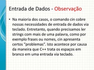 Entrada de Dados - Observação
• Na maioria dos casos, o comando cin cobre
  nossas necessidades de entrada de dados via
  teclado. Entretanto, quando precisamos ler
  strings com mais de uma palavra, como por
  exemplo frases ou nomes, cin apresenta
  certos “problemas”. Isto acontece por causa
  da maneira que C++ trata os espaços em
  branco em uma entrada via teclado.
 