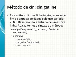 Método de cin: cin.getline
• Este método lê uma linha inteira, marcando o
  fim da entrada de dados pelo uso da tecla
  <ENTER> indicando a entrada de uma nova
  linha. Abaixo temos a sintaxe do método:
  – cin.getline ( <matriz_destino>, <limite de
    caracteres>);
  – Exemplo:
     • char matriz[60];
     • cin.getline ( matriz, 50 );
     • cout >> matriz;
 