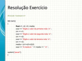 Resolução Exercício
#include <iostream.h>

int main()
{
             float n1, n2, n3, media;
             cout << “Digite o valor da primeira nota: n“ ;
             cin >> n1;
             cout << “Digite o valor da segunda nota: n“ ;
             cin >> n2;
             cout << “Digite o valor da terceira nota: n“ ;
             cin >> n3;
             media = (n1+n2+n3)/3;
             cout << “A media é: “ << media << “ n“ ;

system(“pause");
}
 