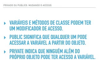 PRIVADO OU PUBLICO. MUDANDO O ACESSO.
‣ VARIÁVEIS E MÉTODOS DE CLASSE PODEM TER
UM MODIFICADOR DE ACESSO.
‣ PUBLIC SIGNIFICA QUE QUALQUER UM PODE
ACESSAR A VARIÁVEL A PARTIR DO OBJETO.
‣ PRIVATE INDICA QUE NINGUÉM ALÉM DO
PRÓPRIO OBJETO PODE TER ACESSO A VARIÁVEL.
 