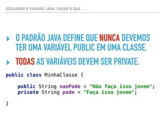 SEGUINDO O PADRÃO JAVA. FAZER O QUE…..
‣ O PADRÃO JAVA DEFINE QUE NUNCA DEVEMOS
TER UMA VARIÁVEL PUBLIC EM UMA CLASSE.
‣ TODAS AS VARIÁVEIS DEVEM SER PRIVATE.
public class MinhaClasse { 
 
public String naoPode = "Não faça isso jovem"; 
private String pode = "Faça isso jovem"; 
 
}
 