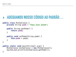 GET E SET
‣ ADEQUANDO NOSSO CÓDIGO AO PADRÃO…
public class MinhaClasse { 
private String pode = "Faça isso jovem"; 
 
public String getPode() { 
return pode; 
} 
 
public void setPode(String pode) { 
this.pode = pode; 
} 
}
public static void main(String[] args) { 
MinhaClasse minhaClasse = new MinhaClasse(); 
System.out.println(minhaClasse.getPode()); 
}
 