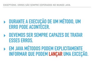 EXCEPTIONS. ERROS SÃO SEMPRE ESPERADOS NO MUNDO JAVA.
‣ DURANTE A EXECUÇÃO DE UM MÉTODO, UM
ERRO PODE ACONTECER.
‣ DEVEMOS SER SEMPRE CAPAZES DE TRATAR
ESSES ERROS.
‣ EM JAVA MÉTODOS PODEM EXPLICITAMENTE
INFORMAR QUE PODEM LANÇAR UMA EXCEÇÃO.
 
