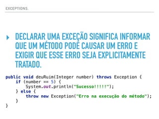 EXCEPTIONS.
‣ DECLARAR UMA EXCEÇÃO SIGNIFICA INFORMAR
QUE UM MÉTODO PODE CAUSAR UM ERRO E
EXIGIR QUE ESSE ERRO SEJA EXPLICITAMENTE
TRATADO.
public void deuRuim(Integer number) throws Exception { 
if (number == 5) { 
System.out.println("Sucesso!!!!!"); 
} else { 
throw new Exception("Erro na execução do método"); 
} 
}
 