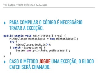 TRY CATCH. TENTA EXECUTAR PARA MIM.
‣ PARA COMPILAR O CÓDIGO É NECESSÁRIO
TRATAR A EXCEÇÃO.
public static void main(String[] args) { 
MinhaClasse minhaClasse = new MinhaClasse(); 
try { 
minhaClasse.deuRuim(4); 
} catch (Exception e) { 
System.out.println(e.getMessage()); 
} 
}
‣ CASO O MÉTODO JOGUE UMA EXCEÇÃO, O BLOCO
CATCH SERÁ CHAMADO.
 