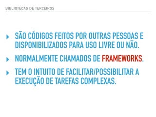 BIBLIOTECAS DE TERCEIROS
‣ SÃO CÓDIGOS FEITOS POR OUTRAS PESSOAS E
DISPONIBILIZADOS PARA USO LIVRE OU NÃO.
‣ NORMALMENTE CHAMADOS DE FRAMEWORKS.
‣ TEM O INTUITO DE FACILITAR/POSSIBILITAR A
EXECUÇÃO DE TAREFAS COMPLEXAS.
 