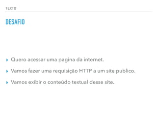 TEXTO
DESAFIO
▸ Quero acessar uma pagina da internet.
▸ Vamos fazer uma requisição HTTP a um site publico.
▸ Vamos exibir o conteúdo textual desse site.
 