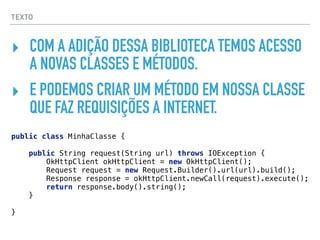 TEXTO
‣ COM A ADIÇÃO DESSA BIBLIOTECA TEMOS ACESSO
A NOVAS CLASSES E MÉTODOS.
‣ E PODEMOS CRIAR UM MÉTODO EM NOSSA CLASSE
QUE FAZ REQUISIÇÕES A INTERNET.
public class MinhaClasse { 
 
public String request(String url) throws IOException { 
OkHttpClient okHttpClient = new OkHttpClient(); 
Request request = new Request.Builder().url(url).build(); 
Response response = okHttpClient.newCall(request).execute(); 
return response.body().string(); 
} 
 
}
 