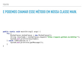 TEXTO
E PODEMOS CHAMAR ESSE MÉTODO EM NOSSA CLASSE MAIN.
public static void main(String[] args) { 
try { 
MinhaClasse minhaClasse = new MinhaClasse(); 
String resultado = minhaClasse.request("http://square.github.io/okhttp/"); 
System.out.println(resultado); 
} catch (IOException e) { 
System.out.println(e.getMessage()); 
} 
}
 
