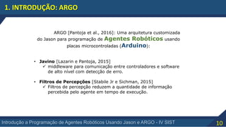 10Introdução a Programação de Agentes Robóticos Usando Jason e ARGO - IV SIST
1. INTRODUÇÃO: ARGO
ARGO [Pantoja et al., 2016]: Uma arquitetura customizada
do Jason para programação de Agentes Robóticos usando
placas microcontroladas (Arduino):
• Javino [Lazarin e Pantoja, 2015]
 middleware para comunicação entre controladores e software
de alto nível com detecção de erro.
• Filtros de Percepções [Stabile Jr e Sichman, 2015]
 Filtros de percepção reduzem a quantidade de informação
percebida pelo agente em tempo de execução.
 