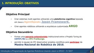 13Introdução a Programação de Agentes Robóticos Usando Jason e ARGO - IV SIST
1. INTRODUÇÃO: OBJETIVOS
Objetivo Principal
• Criar sistemas multi-agentes utilizando uma plataforma cognitiva baseada
em Java e AgentSpeak: Jason Framework.
• Criar agentes robóticos utilizando a arquitetura customizada ARGO
• Firmar uma parceria extensionista institucional entre o Projeto Turing do
CEFET/RJ e o IFC Fraiburgo.
• permitir à equipe do IFC desenvolver projetos científicos para participar da
Mostra Nacional de Robótica de 2016.
Objetivo Secundário
 