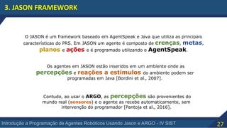 27Introdução a Programação de Agentes Robóticos Usando Jason e ARGO - IV SIST
3. JASON FRAMEWORK
O JASON é um framework baseado em AgentSpeak e Java que utiliza as principais
características do PRS. Em JASON um agente é composto de crenças, metas,
planos e ações e é programado utilizando o AgentSpeak.
Os agentes em JASON estão inseridos em um ambiente onde as
percepções e reações a estímulos do ambiente podem ser
programadas em Java [Bordini et al., 2007].
Contudo, ao usar o ARGO, as percepções são provenientes do
mundo real (sensores) e o agente as recebe automaticamente, sem
intervenção do programador [Pantoja et al., 2016].
 