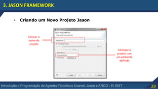 29Introdução a Programação de Agentes Robóticos Usando Jason e ARGO - IV SIST
3. JASON FRAMEWORK
• Criando um Novo Projeto Jason
Colocar o
nome do
projeto
Começar o
projeto com
um ambiente
definido
 