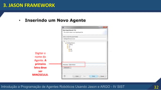 32Introdução a Programação de Agentes Robóticos Usando Jason e ARGO - IV SIST
3. JASON FRAMEWORK
Digitar o
nome do
Agente. A
primeira
letra deve
ser
MINÚSCULA.
• Inserindo um Novo Agente
 
