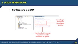 34Introdução a Programação de Agentes Robóticos Usando Jason e ARGO - IV SIST
3. JASON FRAMEWORK
• Configurando o SMA
Especificação
dos agentes
participantes
do SMA
Especificação do endereço
da pasta onde estão
localizados os agentes
 