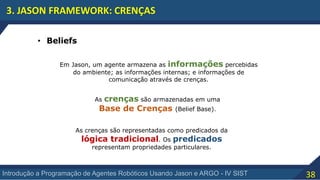 38Introdução a Programação de Agentes Robóticos Usando Jason e ARGO - IV SIST
3. JASON FRAMEWORK: CRENÇAS
• Beliefs
Em Jason, um agente armazena as informações percebidas
do ambiente; as informações internas; e informações de
comunicação através de crenças.
As crenças são armazenadas em uma
Base de Crenças (Belief Base).
As crenças são representadas como predicados da
lógica tradicional. Os predicados
representam propriedades particulares.
 