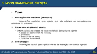 39Introdução a Programação de Agentes Robóticos Usando Jason e ARGO - IV SIST
3. JASON FRAMEWORK: CRENÇAS
• Tipos
1. Percepções do Ambiente (Percepts)
2. Notas Mentais (Mental Notes)
3. Comunicação
Informações coletadas pelo agente que são relativas ao sensoriamento
constante do ambiente.
• Informações adicionadas na base de crenças pelo próprio agente.
 coisas que aconteceram no passado;
 promessas;
 execução de um plano;
 Constante do ambiente.
Informações obtidas pelo agente através da interação com outros agentes.
 