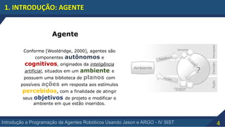 4Introdução a Programação de Agentes Robóticos Usando Jason e ARGO - IV SIST
1. INTRODUÇÃO: AGENTE
Agente
Conforme [Wooldridge, 2000], agentes são
componentes autônomos e
cognitivos, originados da inteligência
artificial, situados em um ambiente e
possuem uma biblioteca de planos com
possíveis ações em resposta aos estímulos
percebidos, com a finalidade de atingir
seus objetivos de projeto e modificar o
ambiente em que estão inseridos.
 