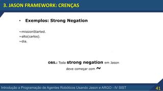 41Introdução a Programação de Agentes Robóticos Usando Jason e ARGO - IV SIST
3. JASON FRAMEWORK: CRENÇAS
• Exemplos: Strong Negation
~alto(carlos).
~missionStarted.
~dia.
OBS.: Toda strong negation em Jason
deve começar com ~
 