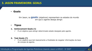 43Introdução a Programação de Agentes Robóticos Usando Jason e ARGO - IV SIST
3. JASON FRAMEWORK: GOALS
• Goals
Em Jason, os goals (objetivos) representam os estados do mundo
em que o agente deseja atingir.
• Tipos
1. Achievement Goals (!)
 É um objetivo para atingir determinado estado desejado pelo agente.
2. Test Goals (?)
 É um objetivo que tem basicamente a finalidade de resgatar informações da base
de crenças do agente.
 