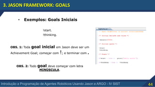 44Introdução a Programação de Agentes Robóticos Usando Jason e ARGO - IV SIST
3. JASON FRAMEWORK: GOALS
• Exemplos: Goals Iniciais
!start.
!thinking.
OBS. 1: Toda goal inicial em Jason deve ser um
Achievement Goal; começar com !; e terminar com .
OBS. 2: Todo goal deve começar com letra
MINÚSCULA.
 