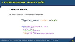 46Introdução a Programação de Agentes Robóticos Usando Jason e ARGO - IV SIST
3. JASON FRAMEWORK: PLANOS E AÇÕES
• Plans & Actions
Em Jason, um plano é composto por três partes:
Triggering_event : context <- body.
 