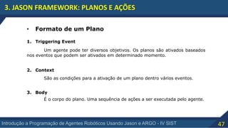 47Introdução a Programação de Agentes Robóticos Usando Jason e ARGO - IV SIST
3. JASON FRAMEWORK: PLANOS E AÇÕES
• Formato de um Plano
1. Triggering Event
2. Context
3. Body
Um agente pode ter diversos objetivos. Os planos são ativados baseados
nos eventos que podem ser ativados em determinado momento.
São as condições para a ativação de um plano dentro vários eventos.
É o corpo do plano. Uma sequência de ações a ser executada pelo agente.
 