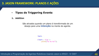 48Introdução a Programação de Agentes Robóticos Usando Jason e ARGO - IV SIST
3. JASON FRAMEWORK: PLANOS E AÇÕES
• Tipos de Triggering Events
1. Addition
São ativados quando um plano é transformado de um
desejo para uma intenção na mente do agente.
 