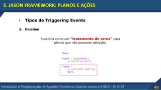 49Introdução a Programação de Agentes Robóticos Usando Jason e ARGO - IV SIST
3. JASON FRAMEWORK: PLANOS E AÇÕES
• Tipos de Triggering Events
2. Deletion
Funciona como um ”tratamento de erros” para
planos que não possuem ativação.
 